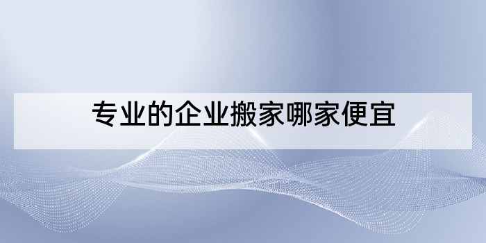 专业的企业搬家哪家便宜