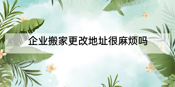 企业搬家更改地址很麻烦吗
