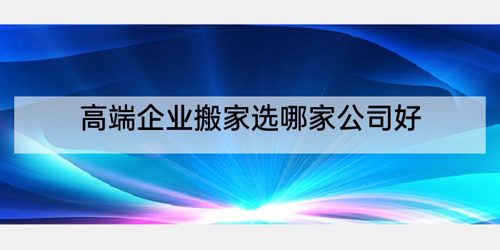 高端企业搬家选哪家公司好
