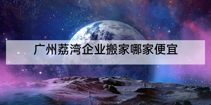 广州荔湾企业搬家哪家便宜