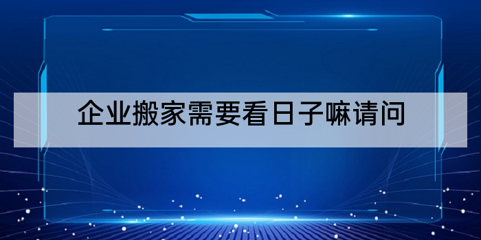 企业搬家需要看日子嘛请问